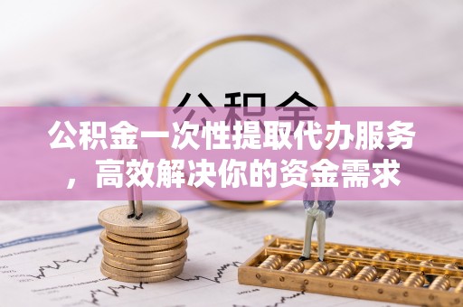 秦州公积金一次性提取代办服务，高效解决你的资金需求