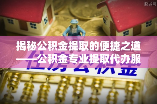 秦州揭秘公积金提取的便捷之道——公积金专业提取代办服务解析