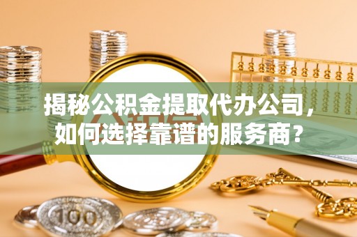 秦州揭秘公积金提取代办公司，如何选择靠谱的服务商？