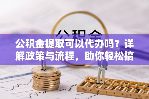 秦州公积金提取可以代办吗？详解政策与流程，助你轻松搞定！