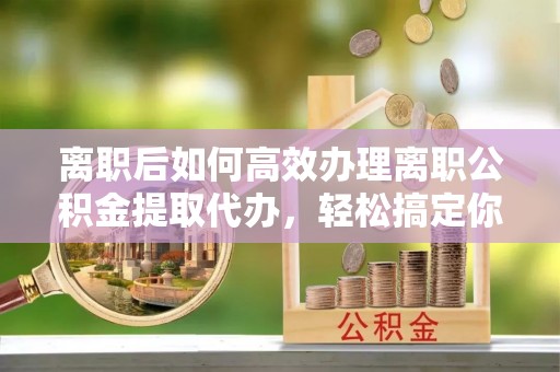 秦州离职后如何高效办理离职公积金提取代办，轻松搞定你的公积金