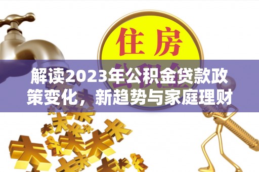秦州解读2023年公积金贷款政策变化，新趋势与家庭理财规划