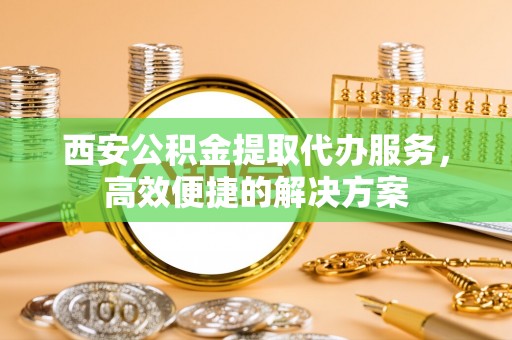 秦州西安公积金提取代办服务，高效便捷的解决方案