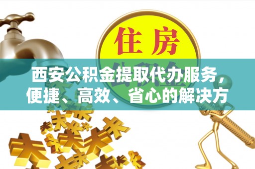 秦州西安公积金提取代办服务，便捷、高效、省心的解决方案