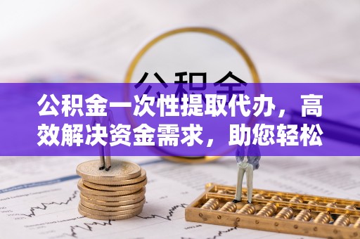 秦州公积金一次性提取代办，高效解决资金需求，助您轻松应对生活难题