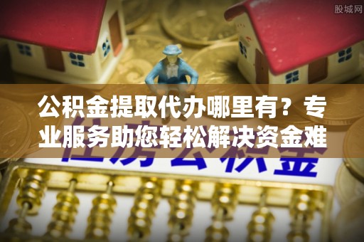 秦州公积金提取代办哪里有？专业服务助您轻松解决资金难题